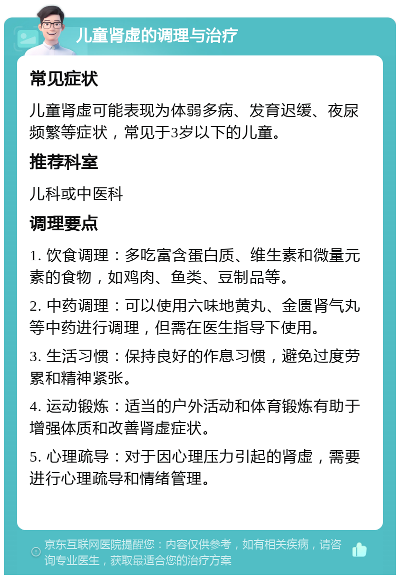 儿童肾虚的调理与治疗 常见症状 儿童肾虚可能表现为体弱多病、发育迟缓、夜尿频繁等症状，常见于3岁以下的儿童。 推荐科室 儿科或中医科 调理要点 1. 饮食调理：多吃富含蛋白质、维生素和微量元素的食物，如鸡肉、鱼类、豆制品等。 2. 中药调理：可以使用六味地黄丸、金匮肾气丸等中药进行调理，但需在医生指导下使用。 3. 生活习惯：保持良好的作息习惯，避免过度劳累和精神紧张。 4. 运动锻炼：适当的户外活动和体育锻炼有助于增强体质和改善肾虚症状。 5. 心理疏导：对于因心理压力引起的肾虚，需要进行心理疏导和情绪管理。