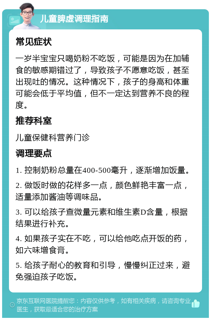 儿童脾虚调理指南 常见症状 一岁半宝宝只喝奶粉不吃饭，可能是因为在加辅食的敏感期错过了，导致孩子不愿意吃饭，甚至出现吐的情况。这种情况下，孩子的身高和体重可能会低于平均值，但不一定达到营养不良的程度。 推荐科室 儿童保健科营养门诊 调理要点 1. 控制奶粉总量在400-500毫升，逐渐增加饭量。 2. 做饭时做的花样多一点，颜色鲜艳丰富一点，适量添加酱油等调味品。 3. 可以给孩子查微量元素和维生素D含量，根据结果进行补充。 4. 如果孩子实在不吃，可以给他吃点开饭的药，如六味增食膏。 5. 给孩子耐心的教育和引导，慢慢纠正过来，避免强迫孩子吃饭。