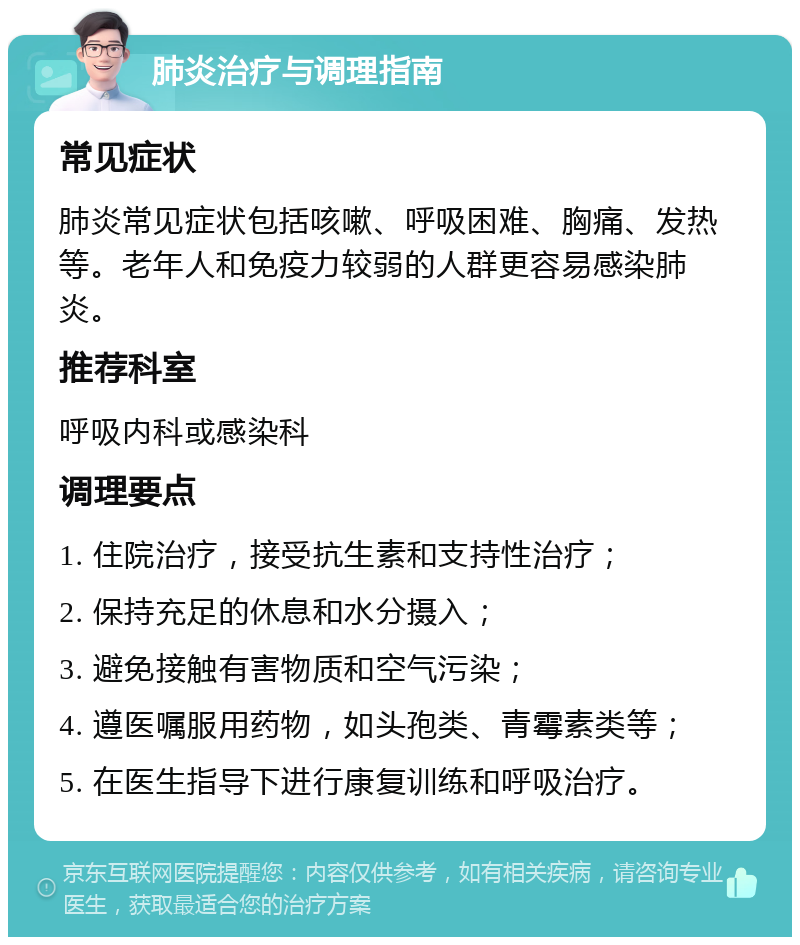 肺炎治疗与调理指南 常见症状 肺炎常见症状包括咳嗽、呼吸困难、胸痛、发热等。老年人和免疫力较弱的人群更容易感染肺炎。 推荐科室 呼吸内科或感染科 调理要点 1. 住院治疗，接受抗生素和支持性治疗； 2. 保持充足的休息和水分摄入； 3. 避免接触有害物质和空气污染； 4. 遵医嘱服用药物，如头孢类、青霉素类等； 5. 在医生指导下进行康复训练和呼吸治疗。