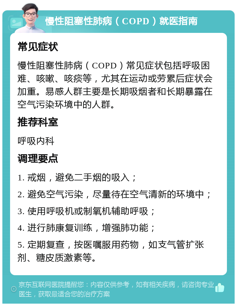 慢性阻塞性肺病（COPD）就医指南 常见症状 慢性阻塞性肺病（COPD）常见症状包括呼吸困难、咳嗽、咳痰等，尤其在运动或劳累后症状会加重。易感人群主要是长期吸烟者和长期暴露在空气污染环境中的人群。 推荐科室 呼吸内科 调理要点 1. 戒烟，避免二手烟的吸入； 2. 避免空气污染，尽量待在空气清新的环境中； 3. 使用呼吸机或制氧机辅助呼吸； 4. 进行肺康复训练，增强肺功能； 5. 定期复查，按医嘱服用药物，如支气管扩张剂、糖皮质激素等。