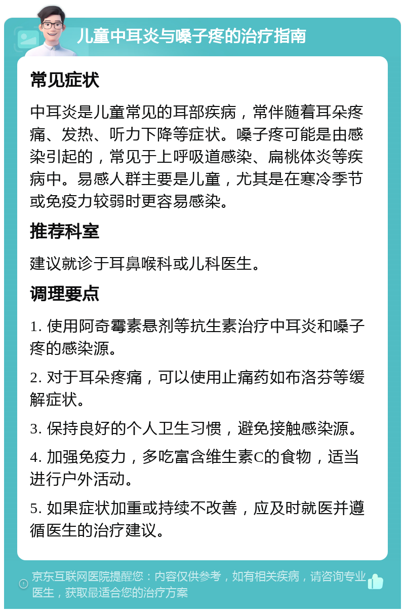 儿童中耳炎与嗓子疼的治疗指南 常见症状 中耳炎是儿童常见的耳部疾病，常伴随着耳朵疼痛、发热、听力下降等症状。嗓子疼可能是由感染引起的，常见于上呼吸道感染、扁桃体炎等疾病中。易感人群主要是儿童，尤其是在寒冷季节或免疫力较弱时更容易感染。 推荐科室 建议就诊于耳鼻喉科或儿科医生。 调理要点 1. 使用阿奇霉素悬剂等抗生素治疗中耳炎和嗓子疼的感染源。 2. 对于耳朵疼痛，可以使用止痛药如布洛芬等缓解症状。 3. 保持良好的个人卫生习惯，避免接触感染源。 4. 加强免疫力，多吃富含维生素C的食物，适当进行户外活动。 5. 如果症状加重或持续不改善，应及时就医并遵循医生的治疗建议。