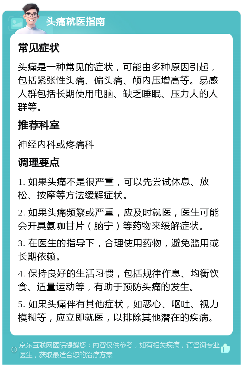 头痛就医指南 常见症状 头痛是一种常见的症状，可能由多种原因引起，包括紧张性头痛、偏头痛、颅内压增高等。易感人群包括长期使用电脑、缺乏睡眠、压力大的人群等。 推荐科室 神经内科或疼痛科 调理要点 1. 如果头痛不是很严重，可以先尝试休息、放松、按摩等方法缓解症状。 2. 如果头痛频繁或严重，应及时就医，医生可能会开具氨咖甘片（脑宁）等药物来缓解症状。 3. 在医生的指导下，合理使用药物，避免滥用或长期依赖。 4. 保持良好的生活习惯，包括规律作息、均衡饮食、适量运动等，有助于预防头痛的发生。 5. 如果头痛伴有其他症状，如恶心、呕吐、视力模糊等，应立即就医，以排除其他潜在的疾病。