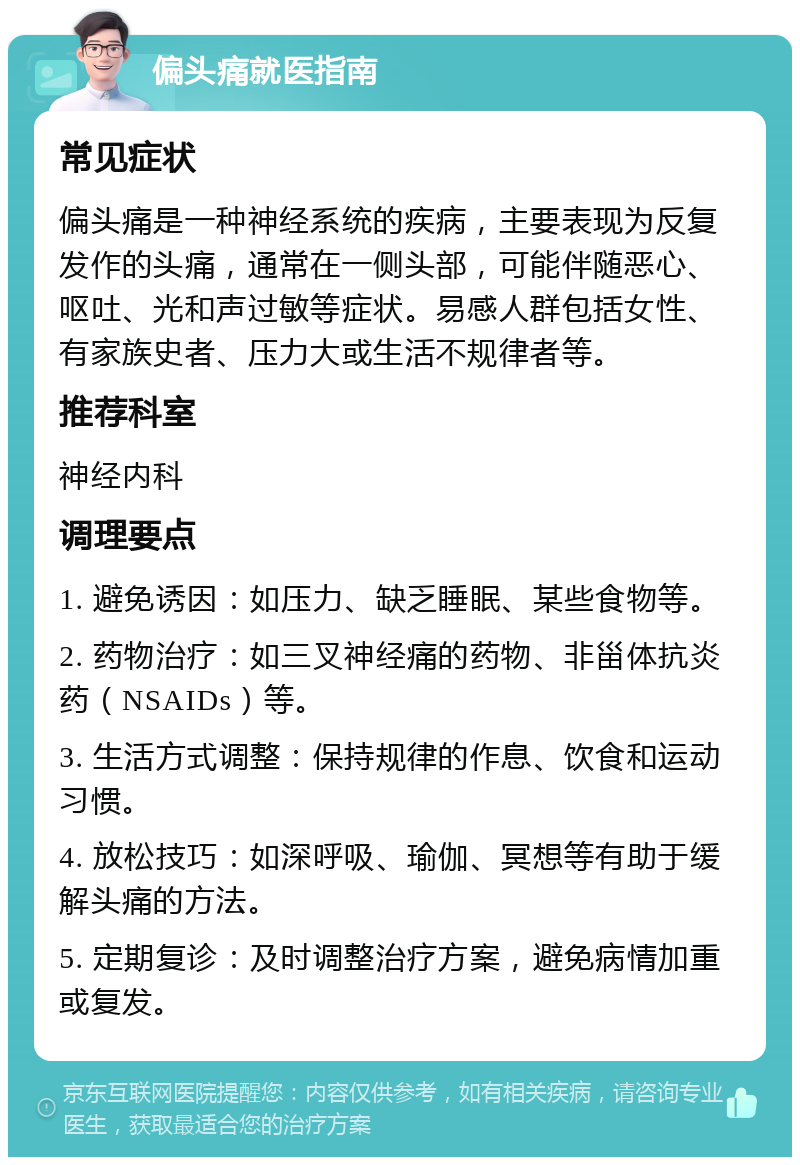 偏头痛就医指南 常见症状 偏头痛是一种神经系统的疾病，主要表现为反复发作的头痛，通常在一侧头部，可能伴随恶心、呕吐、光和声过敏等症状。易感人群包括女性、有家族史者、压力大或生活不规律者等。 推荐科室 神经内科 调理要点 1. 避免诱因：如压力、缺乏睡眠、某些食物等。 2. 药物治疗：如三叉神经痛的药物、非甾体抗炎药（NSAIDs）等。 3. 生活方式调整：保持规律的作息、饮食和运动习惯。 4. 放松技巧：如深呼吸、瑜伽、冥想等有助于缓解头痛的方法。 5. 定期复诊：及时调整治疗方案，避免病情加重或复发。