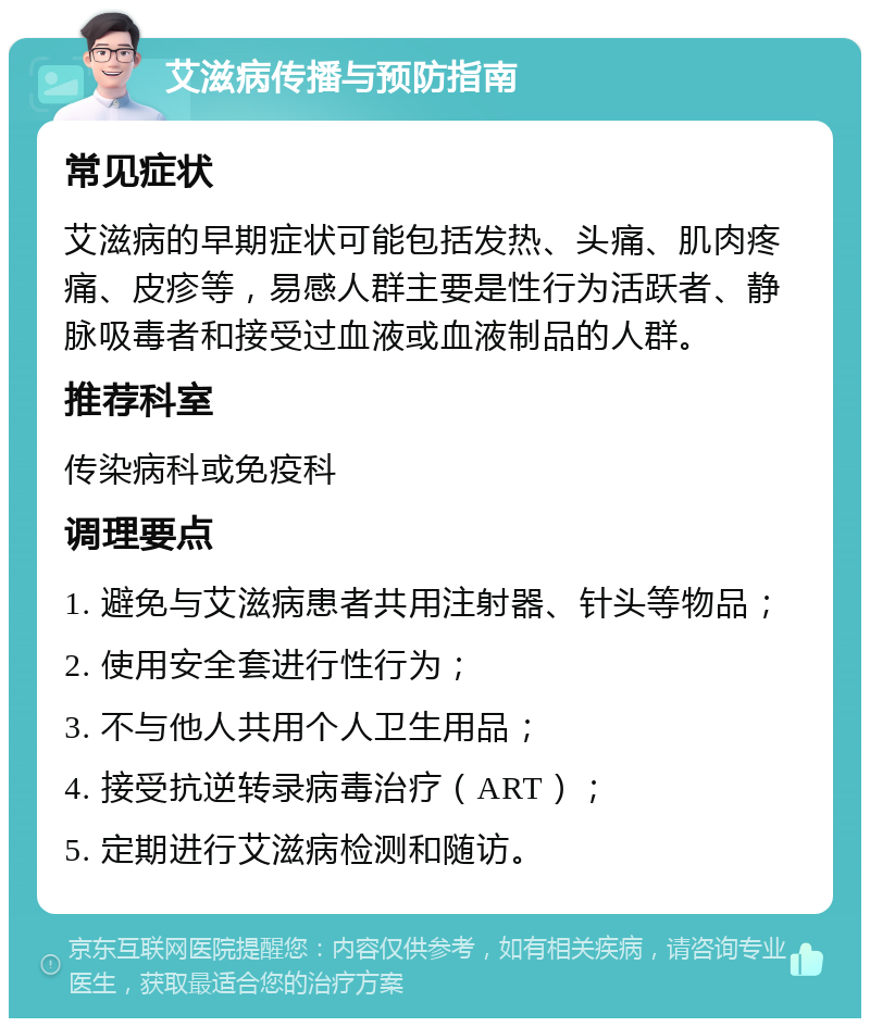 艾滋病传播与预防指南 常见症状 艾滋病的早期症状可能包括发热、头痛、肌肉疼痛、皮疹等，易感人群主要是性行为活跃者、静脉吸毒者和接受过血液或血液制品的人群。 推荐科室 传染病科或免疫科 调理要点 1. 避免与艾滋病患者共用注射器、针头等物品； 2. 使用安全套进行性行为； 3. 不与他人共用个人卫生用品； 4. 接受抗逆转录病毒治疗（ART）； 5. 定期进行艾滋病检测和随访。