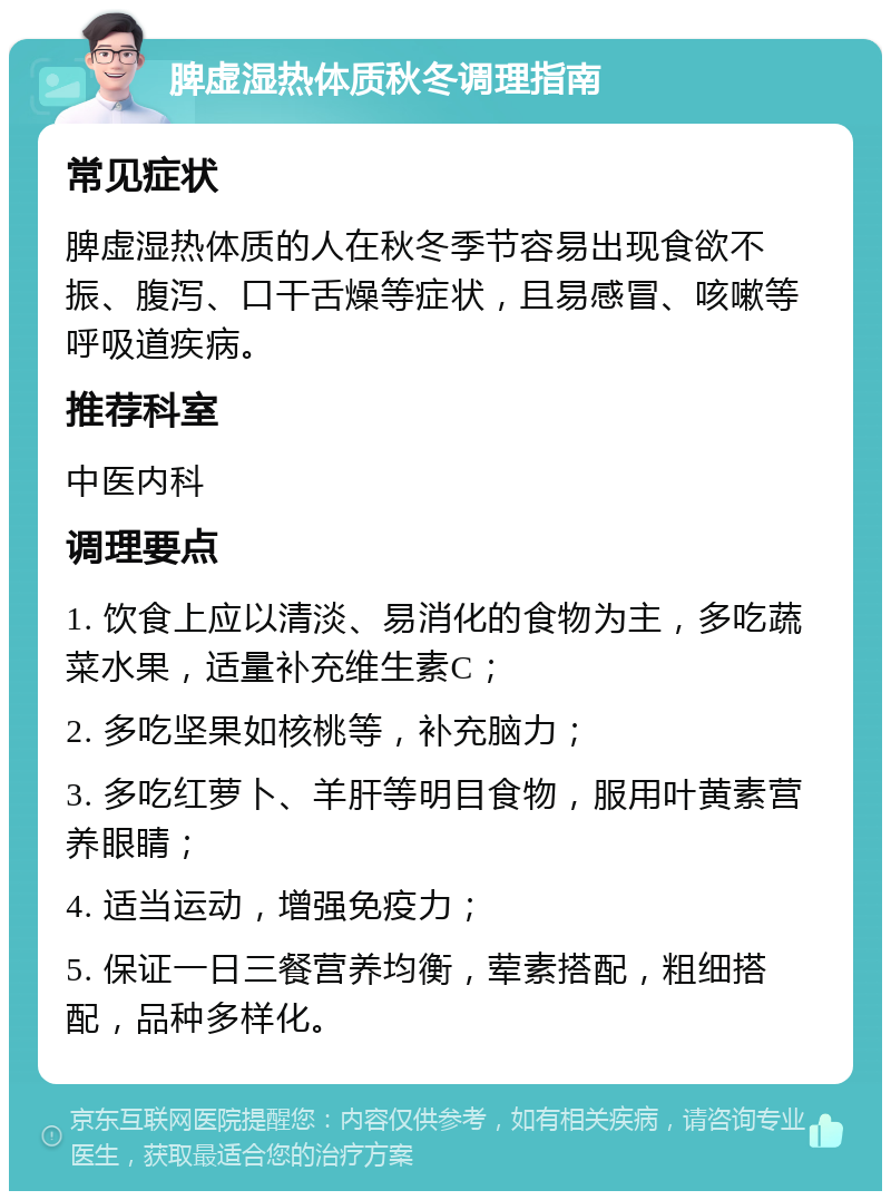 脾虚湿热体质秋冬调理指南 常见症状 脾虚湿热体质的人在秋冬季节容易出现食欲不振、腹泻、口干舌燥等症状，且易感冒、咳嗽等呼吸道疾病。 推荐科室 中医内科 调理要点 1. 饮食上应以清淡、易消化的食物为主，多吃蔬菜水果，适量补充维生素C； 2. 多吃坚果如核桃等，补充脑力； 3. 多吃红萝卜、羊肝等明目食物，服用叶黄素营养眼睛； 4. 适当运动，增强免疫力； 5. 保证一日三餐营养均衡，荤素搭配，粗细搭配，品种多样化。