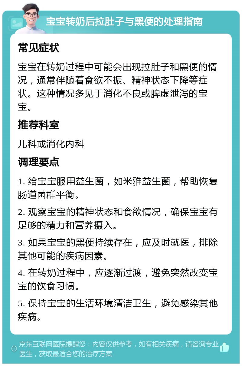 宝宝转奶后拉肚子与黑便的处理指南 常见症状 宝宝在转奶过程中可能会出现拉肚子和黑便的情况，通常伴随着食欲不振、精神状态下降等症状。这种情况多见于消化不良或脾虚泄泻的宝宝。 推荐科室 儿科或消化内科 调理要点 1. 给宝宝服用益生菌，如米雅益生菌，帮助恢复肠道菌群平衡。 2. 观察宝宝的精神状态和食欲情况，确保宝宝有足够的精力和营养摄入。 3. 如果宝宝的黑便持续存在，应及时就医，排除其他可能的疾病因素。 4. 在转奶过程中，应逐渐过渡，避免突然改变宝宝的饮食习惯。 5. 保持宝宝的生活环境清洁卫生，避免感染其他疾病。