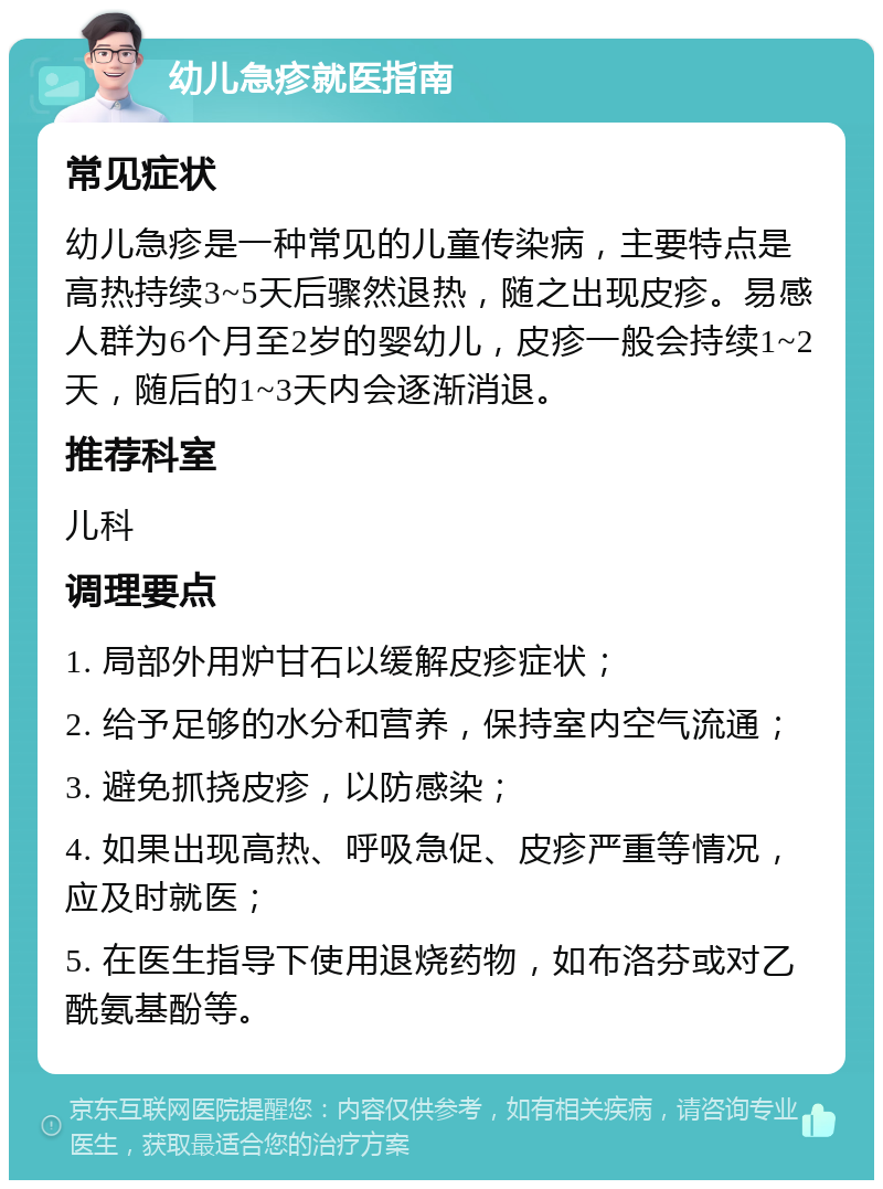 幼儿急疹就医指南 常见症状 幼儿急疹是一种常见的儿童传染病，主要特点是高热持续3~5天后骤然退热，随之出现皮疹。易感人群为6个月至2岁的婴幼儿，皮疹一般会持续1~2天，随后的1~3天内会逐渐消退。 推荐科室 儿科 调理要点 1. 局部外用炉甘石以缓解皮疹症状； 2. 给予足够的水分和营养，保持室内空气流通； 3. 避免抓挠皮疹，以防感染； 4. 如果出现高热、呼吸急促、皮疹严重等情况，应及时就医； 5. 在医生指导下使用退烧药物，如布洛芬或对乙酰氨基酚等。