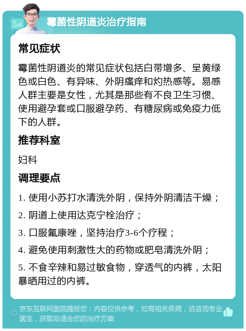 霉菌性阴道炎治疗指南 常见症状 霉菌性阴道炎的常见症状包括白带增多、呈黄绿色或白色、有异味、外阴瘙痒和灼热感等。易感人群主要是女性，尤其是那些有不良卫生习惯、使用避孕套或口服避孕药、有糖尿病或免疫力低下的人群。 推荐科室 妇科 调理要点 1. 使用小苏打水清洗外阴，保持外阴清洁干燥； 2. 阴道上使用达克宁栓治疗； 3. 口服氟康唑，坚持治疗3-6个疗程； 4. 避免使用刺激性大的药物或肥皂清洗外阴； 5. 不食辛辣和易过敏食物，穿透气的内裤，太阳暴晒用过的内裤。