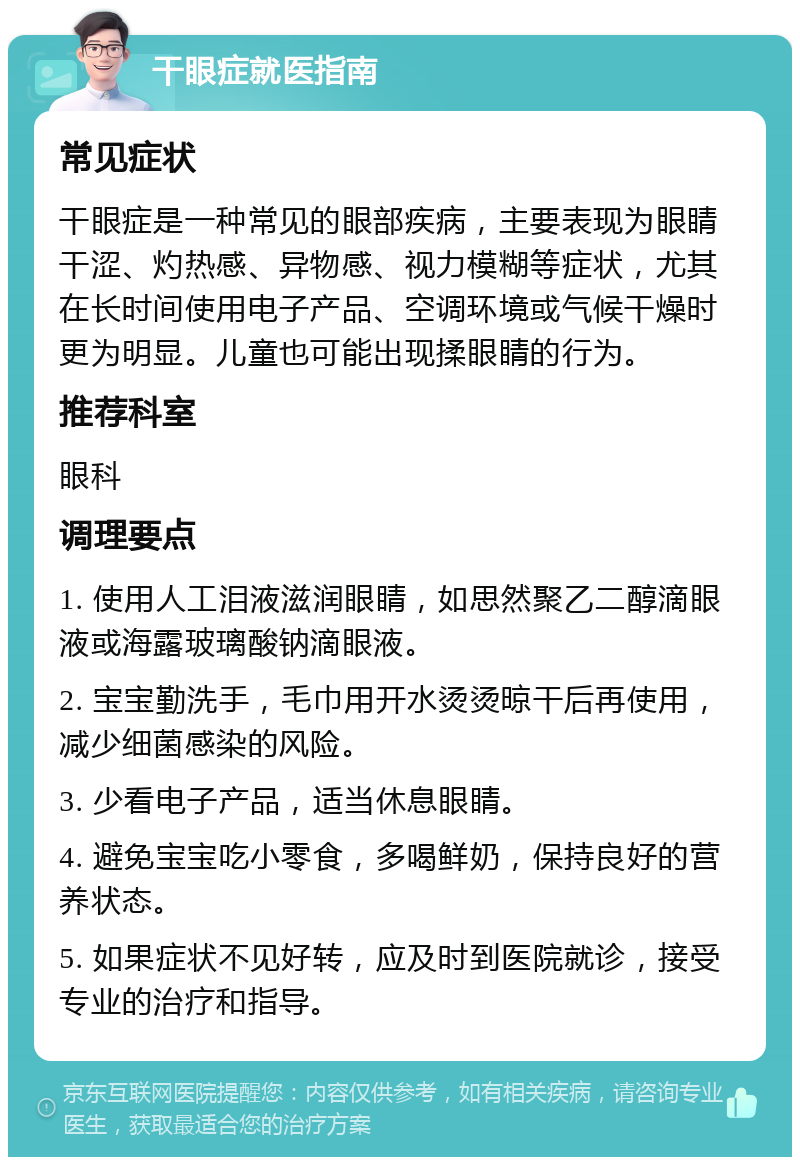 干眼症就医指南 常见症状 干眼症是一种常见的眼部疾病，主要表现为眼睛干涩、灼热感、异物感、视力模糊等症状，尤其在长时间使用电子产品、空调环境或气候干燥时更为明显。儿童也可能出现揉眼睛的行为。 推荐科室 眼科 调理要点 1. 使用人工泪液滋润眼睛，如思然聚乙二醇滴眼液或海露玻璃酸钠滴眼液。 2. 宝宝勤洗手，毛巾用开水烫烫晾干后再使用，减少细菌感染的风险。 3. 少看电子产品，适当休息眼睛。 4. 避免宝宝吃小零食，多喝鲜奶，保持良好的营养状态。 5. 如果症状不见好转，应及时到医院就诊，接受专业的治疗和指导。