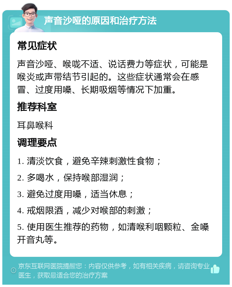 声音沙哑的原因和治疗方法 常见症状 声音沙哑、喉咙不适、说话费力等症状，可能是喉炎或声带结节引起的。这些症状通常会在感冒、过度用嗓、长期吸烟等情况下加重。 推荐科室 耳鼻喉科 调理要点 1. 清淡饮食，避免辛辣刺激性食物； 2. 多喝水，保持喉部湿润； 3. 避免过度用嗓，适当休息； 4. 戒烟限酒，减少对喉部的刺激； 5. 使用医生推荐的药物，如清喉利咽颗粒、金嗓开音丸等。