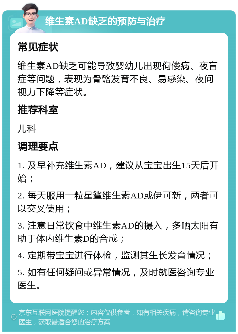 维生素AD缺乏的预防与治疗 常见症状 维生素AD缺乏可能导致婴幼儿出现佝偻病、夜盲症等问题，表现为骨骼发育不良、易感染、夜间视力下降等症状。 推荐科室 儿科 调理要点 1. 及早补充维生素AD，建议从宝宝出生15天后开始； 2. 每天服用一粒星鲨维生素AD或伊可新，两者可以交叉使用； 3. 注意日常饮食中维生素AD的摄入，多晒太阳有助于体内维生素D的合成； 4. 定期带宝宝进行体检，监测其生长发育情况； 5. 如有任何疑问或异常情况，及时就医咨询专业医生。