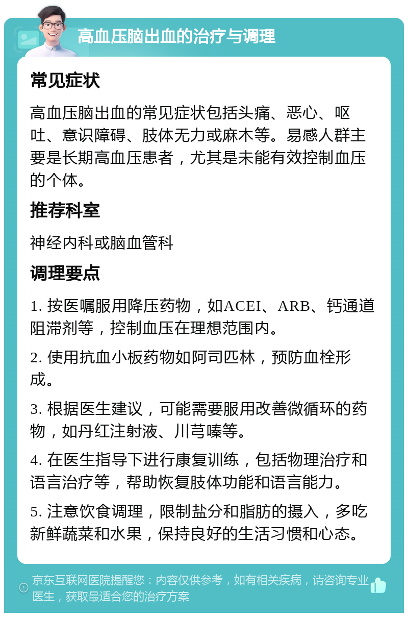 高血压脑出血的治疗与调理 常见症状 高血压脑出血的常见症状包括头痛、恶心、呕吐、意识障碍、肢体无力或麻木等。易感人群主要是长期高血压患者，尤其是未能有效控制血压的个体。 推荐科室 神经内科或脑血管科 调理要点 1. 按医嘱服用降压药物，如ACEI、ARB、钙通道阻滞剂等，控制血压在理想范围内。 2. 使用抗血小板药物如阿司匹林，预防血栓形成。 3. 根据医生建议，可能需要服用改善微循环的药物，如丹红注射液、川芎嗪等。 4. 在医生指导下进行康复训练，包括物理治疗和语言治疗等，帮助恢复肢体功能和语言能力。 5. 注意饮食调理，限制盐分和脂肪的摄入，多吃新鲜蔬菜和水果，保持良好的生活习惯和心态。