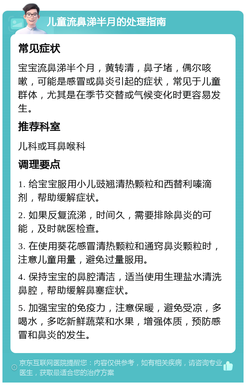 儿童流鼻涕半月的处理指南 常见症状 宝宝流鼻涕半个月，黄转清，鼻子堵，偶尔咳嗽，可能是感冒或鼻炎引起的症状，常见于儿童群体，尤其是在季节交替或气候变化时更容易发生。 推荐科室 儿科或耳鼻喉科 调理要点 1. 给宝宝服用小儿豉翘清热颗粒和西替利嗪滴剂，帮助缓解症状。 2. 如果反复流涕，时间久，需要排除鼻炎的可能，及时就医检查。 3. 在使用葵花感冒清热颗粒和通窍鼻炎颗粒时，注意儿童用量，避免过量服用。 4. 保持宝宝的鼻腔清洁，适当使用生理盐水清洗鼻腔，帮助缓解鼻塞症状。 5. 加强宝宝的免疫力，注意保暖，避免受凉，多喝水，多吃新鲜蔬菜和水果，增强体质，预防感冒和鼻炎的发生。