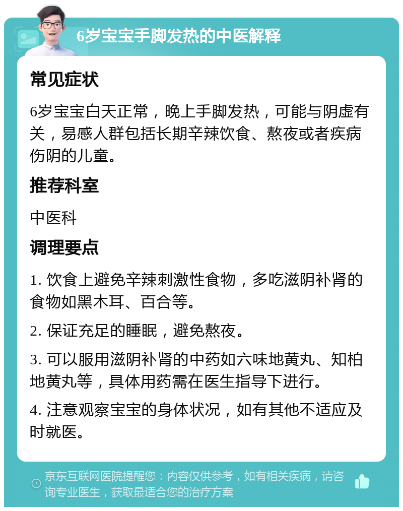 6岁宝宝手脚发热的中医解释 常见症状 6岁宝宝白天正常，晚上手脚发热，可能与阴虚有关，易感人群包括长期辛辣饮食、熬夜或者疾病伤阴的儿童。 推荐科室 中医科 调理要点 1. 饮食上避免辛辣刺激性食物，多吃滋阴补肾的食物如黑木耳、百合等。 2. 保证充足的睡眠，避免熬夜。 3. 可以服用滋阴补肾的中药如六味地黄丸、知柏地黄丸等，具体用药需在医生指导下进行。 4. 注意观察宝宝的身体状况，如有其他不适应及时就医。