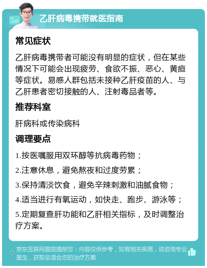 乙肝病毒携带就医指南 常见症状 乙肝病毒携带者可能没有明显的症状，但在某些情况下可能会出现疲劳、食欲不振、恶心、黄疸等症状。易感人群包括未接种乙肝疫苗的人、与乙肝患者密切接触的人、注射毒品者等。 推荐科室 肝病科或传染病科 调理要点 1.按医嘱服用双环醇等抗病毒药物； 2.注意休息，避免熬夜和过度劳累； 3.保持清淡饮食，避免辛辣刺激和油腻食物； 4.适当进行有氧运动，如快走、跑步、游泳等； 5.定期复查肝功能和乙肝相关指标，及时调整治疗方案。