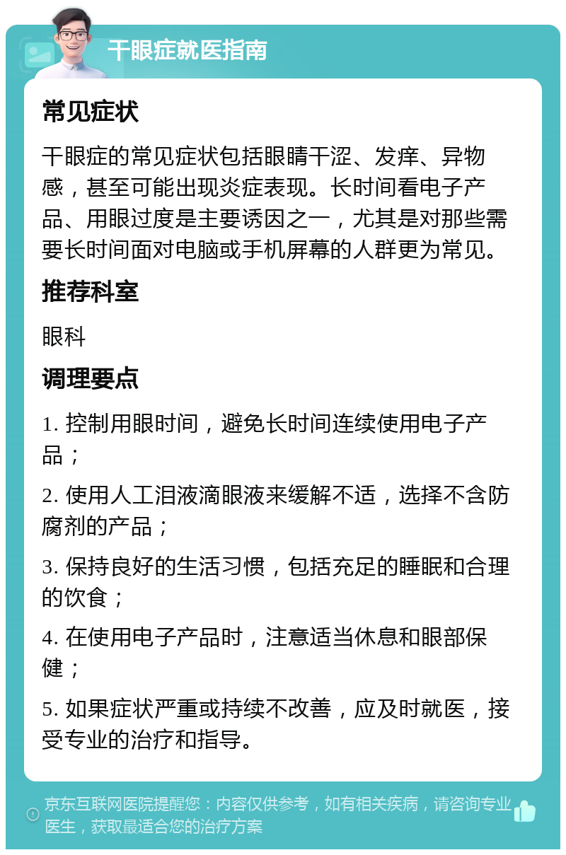 干眼症就医指南 常见症状 干眼症的常见症状包括眼睛干涩、发痒、异物感，甚至可能出现炎症表现。长时间看电子产品、用眼过度是主要诱因之一，尤其是对那些需要长时间面对电脑或手机屏幕的人群更为常见。 推荐科室 眼科 调理要点 1. 控制用眼时间，避免长时间连续使用电子产品； 2. 使用人工泪液滴眼液来缓解不适，选择不含防腐剂的产品； 3. 保持良好的生活习惯，包括充足的睡眠和合理的饮食； 4. 在使用电子产品时，注意适当休息和眼部保健； 5. 如果症状严重或持续不改善，应及时就医，接受专业的治疗和指导。