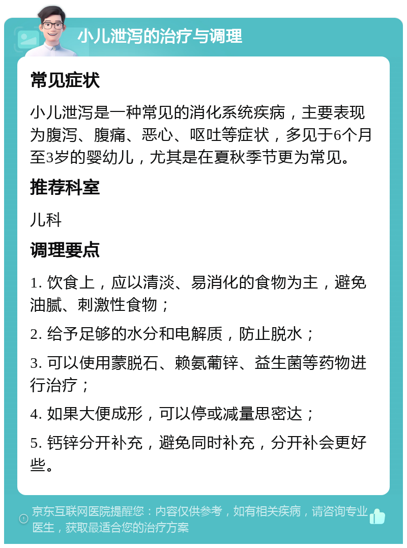 小儿泄泻的治疗与调理 常见症状 小儿泄泻是一种常见的消化系统疾病，主要表现为腹泻、腹痛、恶心、呕吐等症状，多见于6个月至3岁的婴幼儿，尤其是在夏秋季节更为常见。 推荐科室 儿科 调理要点 1. 饮食上，应以清淡、易消化的食物为主，避免油腻、刺激性食物； 2. 给予足够的水分和电解质，防止脱水； 3. 可以使用蒙脱石、赖氨葡锌、益生菌等药物进行治疗； 4. 如果大便成形，可以停或减量思密达； 5. 钙锌分开补充，避免同时补充，分开补会更好些。