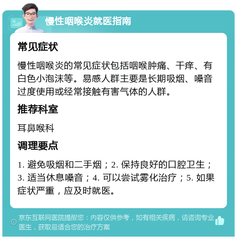 慢性咽喉炎就医指南 常见症状 慢性咽喉炎的常见症状包括咽喉肿痛、干痒、有白色小泡沫等。易感人群主要是长期吸烟、嗓音过度使用或经常接触有害气体的人群。 推荐科室 耳鼻喉科 调理要点 1. 避免吸烟和二手烟；2. 保持良好的口腔卫生；3. 适当休息嗓音；4. 可以尝试雾化治疗；5. 如果症状严重，应及时就医。