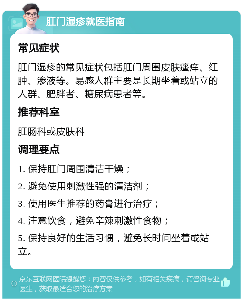 肛门湿疹就医指南 常见症状 肛门湿疹的常见症状包括肛门周围皮肤瘙痒、红肿、渗液等。易感人群主要是长期坐着或站立的人群、肥胖者、糖尿病患者等。 推荐科室 肛肠科或皮肤科 调理要点 1. 保持肛门周围清洁干燥； 2. 避免使用刺激性强的清洁剂； 3. 使用医生推荐的药膏进行治疗； 4. 注意饮食，避免辛辣刺激性食物； 5. 保持良好的生活习惯，避免长时间坐着或站立。