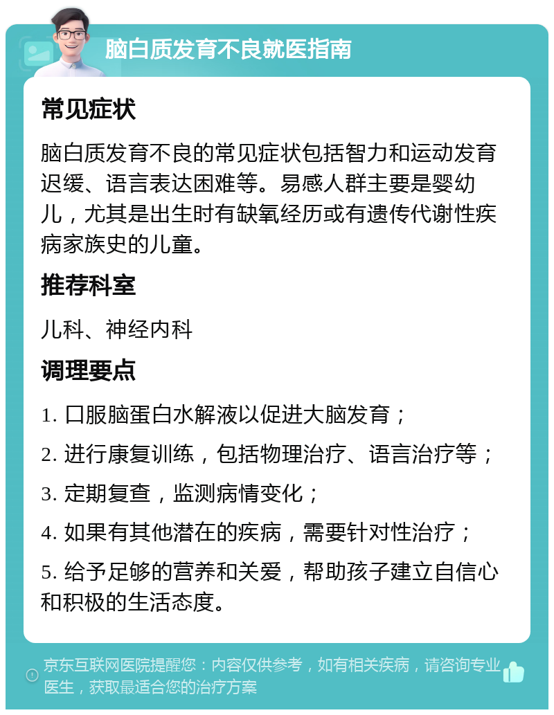 脑白质发育不良就医指南 常见症状 脑白质发育不良的常见症状包括智力和运动发育迟缓、语言表达困难等。易感人群主要是婴幼儿，尤其是出生时有缺氧经历或有遗传代谢性疾病家族史的儿童。 推荐科室 儿科、神经内科 调理要点 1. 口服脑蛋白水解液以促进大脑发育； 2. 进行康复训练，包括物理治疗、语言治疗等； 3. 定期复查，监测病情变化； 4. 如果有其他潜在的疾病，需要针对性治疗； 5. 给予足够的营养和关爱，帮助孩子建立自信心和积极的生活态度。