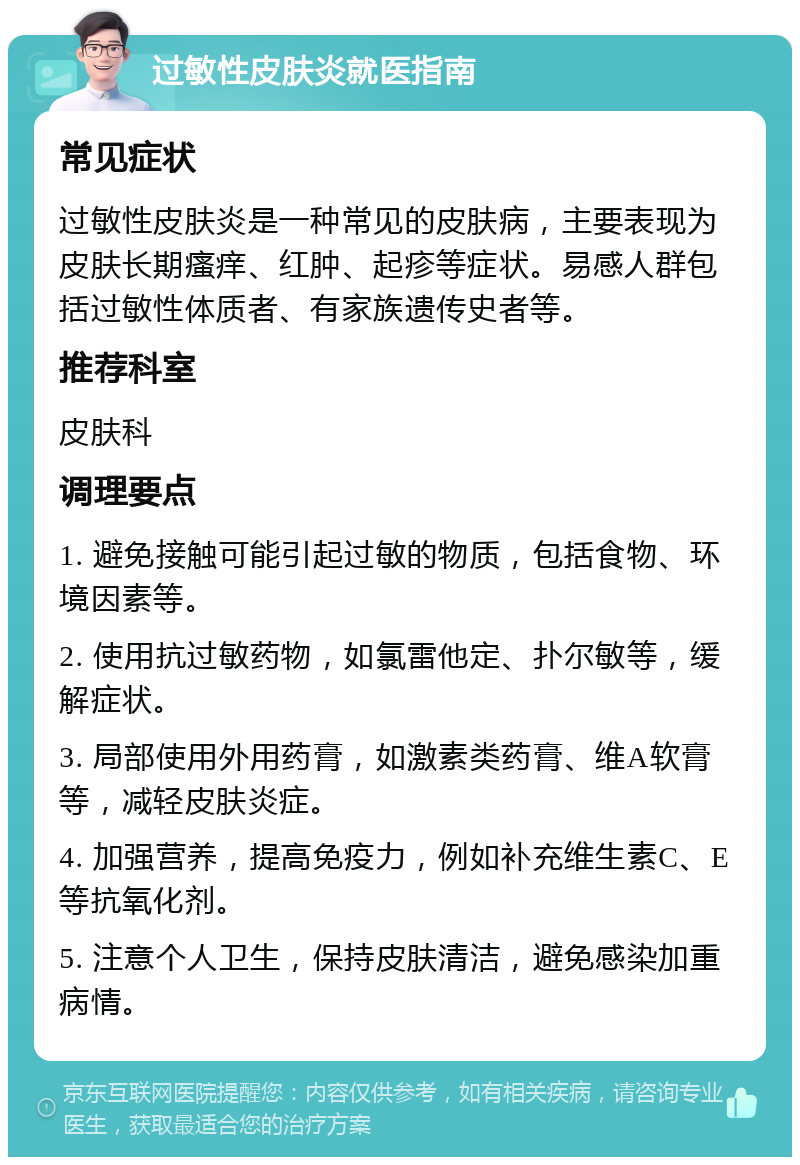 过敏性皮肤炎就医指南 常见症状 过敏性皮肤炎是一种常见的皮肤病，主要表现为皮肤长期瘙痒、红肿、起疹等症状。易感人群包括过敏性体质者、有家族遗传史者等。 推荐科室 皮肤科 调理要点 1. 避免接触可能引起过敏的物质，包括食物、环境因素等。 2. 使用抗过敏药物，如氯雷他定、扑尔敏等，缓解症状。 3. 局部使用外用药膏，如激素类药膏、维A软膏等，减轻皮肤炎症。 4. 加强营养，提高免疫力，例如补充维生素C、E等抗氧化剂。 5. 注意个人卫生，保持皮肤清洁，避免感染加重病情。