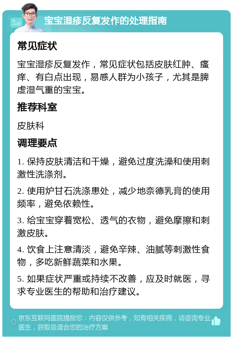 宝宝湿疹反复发作的处理指南 常见症状 宝宝湿疹反复发作，常见症状包括皮肤红肿、瘙痒、有白点出现，易感人群为小孩子，尤其是脾虚湿气重的宝宝。 推荐科室 皮肤科 调理要点 1. 保持皮肤清洁和干燥，避免过度洗澡和使用刺激性洗涤剂。 2. 使用炉甘石洗涤患处，减少地奈德乳膏的使用频率，避免依赖性。 3. 给宝宝穿着宽松、透气的衣物，避免摩擦和刺激皮肤。 4. 饮食上注意清淡，避免辛辣、油腻等刺激性食物，多吃新鲜蔬菜和水果。 5. 如果症状严重或持续不改善，应及时就医，寻求专业医生的帮助和治疗建议。