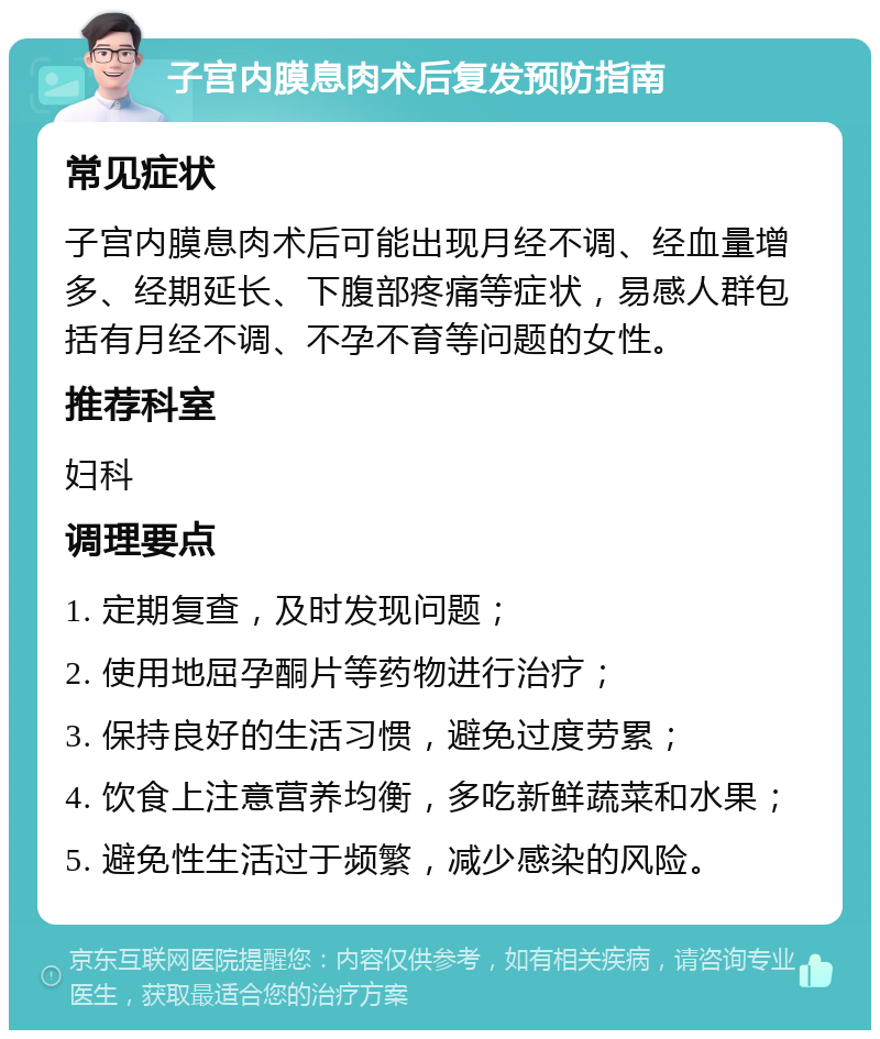 子宫内膜息肉术后复发预防指南 常见症状 子宫内膜息肉术后可能出现月经不调、经血量增多、经期延长、下腹部疼痛等症状，易感人群包括有月经不调、不孕不育等问题的女性。 推荐科室 妇科 调理要点 1. 定期复查，及时发现问题； 2. 使用地屈孕酮片等药物进行治疗； 3. 保持良好的生活习惯，避免过度劳累； 4. 饮食上注意营养均衡，多吃新鲜蔬菜和水果； 5. 避免性生活过于频繁，减少感染的风险。