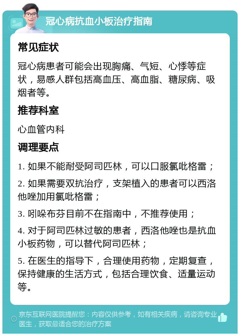 冠心病抗血小板治疗指南 常见症状 冠心病患者可能会出现胸痛、气短、心悸等症状，易感人群包括高血压、高血脂、糖尿病、吸烟者等。 推荐科室 心血管内科 调理要点 1. 如果不能耐受阿司匹林，可以口服氯吡格雷； 2. 如果需要双抗治疗，支架植入的患者可以西洛他唑加用氯吡格雷； 3. 吲哚布芬目前不在指南中，不推荐使用； 4. 对于阿司匹林过敏的患者，西洛他唑也是抗血小板药物，可以替代阿司匹林； 5. 在医生的指导下，合理使用药物，定期复查，保持健康的生活方式，包括合理饮食、适量运动等。