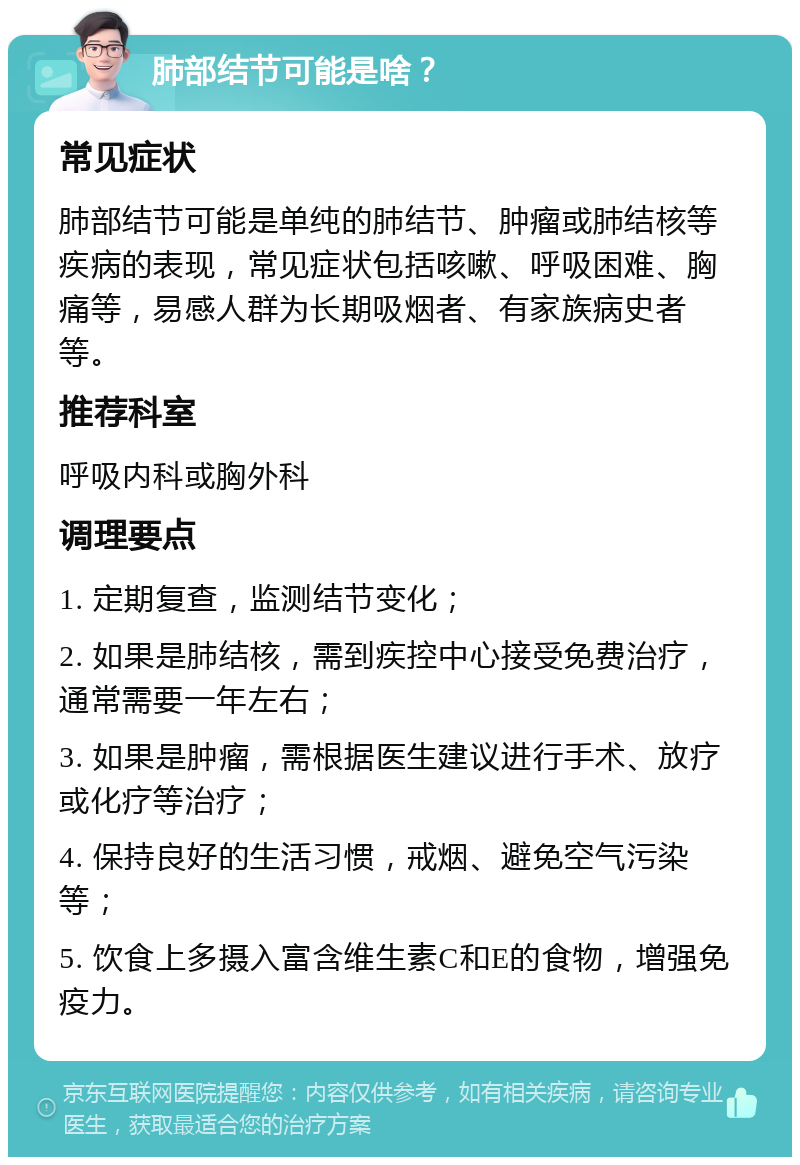 肺部结节可能是啥？ 常见症状 肺部结节可能是单纯的肺结节、肿瘤或肺结核等疾病的表现，常见症状包括咳嗽、呼吸困难、胸痛等，易感人群为长期吸烟者、有家族病史者等。 推荐科室 呼吸内科或胸外科 调理要点 1. 定期复查，监测结节变化； 2. 如果是肺结核，需到疾控中心接受免费治疗，通常需要一年左右； 3. 如果是肿瘤，需根据医生建议进行手术、放疗或化疗等治疗； 4. 保持良好的生活习惯，戒烟、避免空气污染等； 5. 饮食上多摄入富含维生素C和E的食物，增强免疫力。