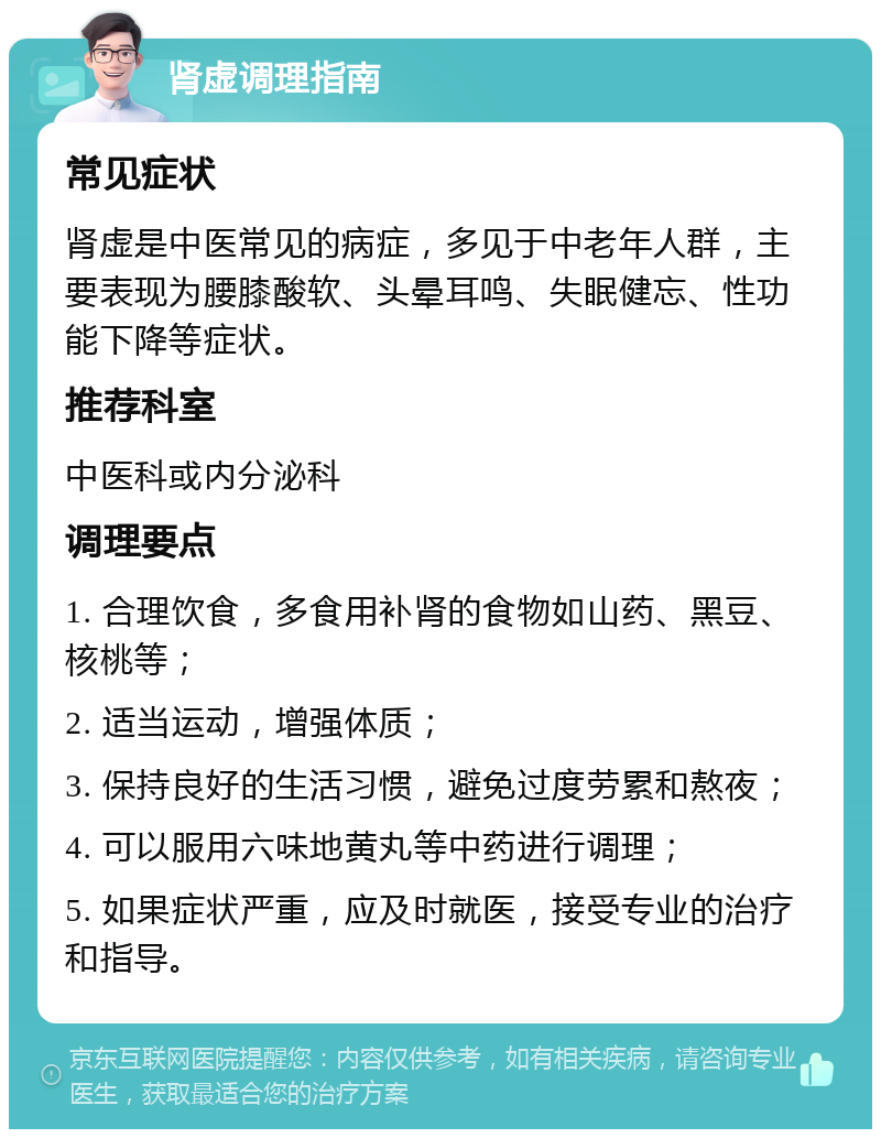 肾虚调理指南 常见症状 肾虚是中医常见的病症，多见于中老年人群，主要表现为腰膝酸软、头晕耳鸣、失眠健忘、性功能下降等症状。 推荐科室 中医科或内分泌科 调理要点 1. 合理饮食，多食用补肾的食物如山药、黑豆、核桃等； 2. 适当运动，增强体质； 3. 保持良好的生活习惯，避免过度劳累和熬夜； 4. 可以服用六味地黄丸等中药进行调理； 5. 如果症状严重，应及时就医，接受专业的治疗和指导。