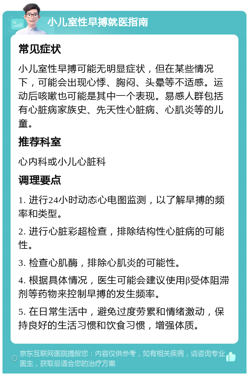 小儿室性早搏就医指南 常见症状 小儿室性早搏可能无明显症状，但在某些情况下，可能会出现心悸、胸闷、头晕等不适感。运动后咳嗽也可能是其中一个表现。易感人群包括有心脏病家族史、先天性心脏病、心肌炎等的儿童。 推荐科室 心内科或小儿心脏科 调理要点 1. 进行24小时动态心电图监测，以了解早搏的频率和类型。 2. 进行心脏彩超检查，排除结构性心脏病的可能性。 3. 检查心肌酶，排除心肌炎的可能性。 4. 根据具体情况，医生可能会建议使用β受体阻滞剂等药物来控制早搏的发生频率。 5. 在日常生活中，避免过度劳累和情绪激动，保持良好的生活习惯和饮食习惯，增强体质。