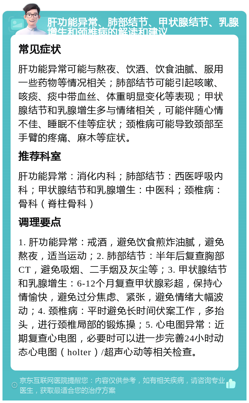 肝功能异常、肺部结节、甲状腺结节、乳腺增生和颈椎病的解读和建议 常见症状 肝功能异常可能与熬夜、饮酒、饮食油腻、服用一些药物等情况相关；肺部结节可能引起咳嗽、咳痰、痰中带血丝、体重明显变化等表现；甲状腺结节和乳腺增生多与情绪相关，可能伴随心情不佳、睡眠不佳等症状；颈椎病可能导致颈部至手臂的疼痛、麻木等症状。 推荐科室 肝功能异常：消化内科；肺部结节：西医呼吸内科；甲状腺结节和乳腺增生：中医科；颈椎病：骨科（脊柱骨科） 调理要点 1. 肝功能异常：戒酒，避免饮食煎炸油腻，避免熬夜，适当运动；2. 肺部结节：半年后复查胸部CT，避免吸烟、二手烟及灰尘等；3. 甲状腺结节和乳腺增生：6-12个月复查甲状腺彩超，保持心情愉快，避免过分焦虑、紧张，避免情绪大幅波动；4. 颈椎病：平时避免长时间伏案工作，多抬头，进行颈椎局部的锻炼操；5. 心电图异常：近期复查心电图，必要时可以进一步完善24小时动态心电图（holter）/超声心动等相关检查。