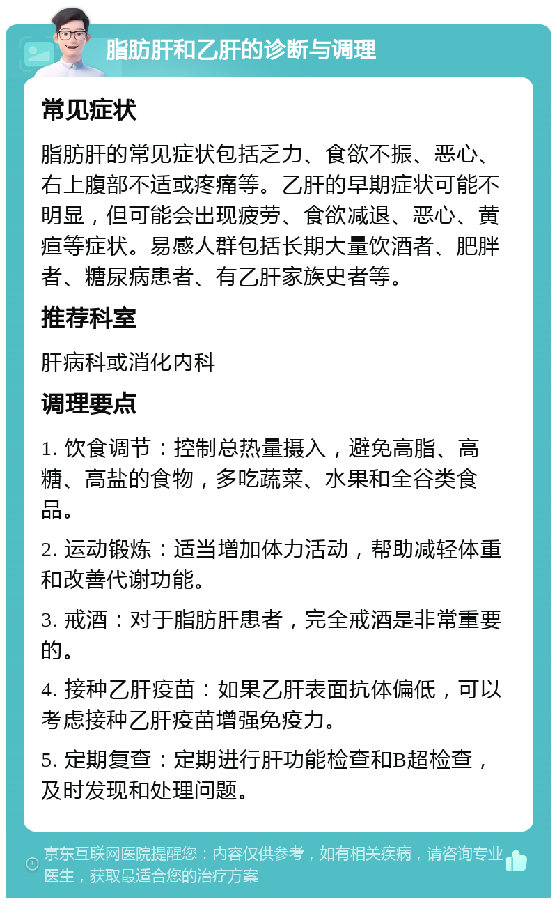 脂肪肝和乙肝的诊断与调理 常见症状 脂肪肝的常见症状包括乏力、食欲不振、恶心、右上腹部不适或疼痛等。乙肝的早期症状可能不明显，但可能会出现疲劳、食欲减退、恶心、黄疸等症状。易感人群包括长期大量饮酒者、肥胖者、糖尿病患者、有乙肝家族史者等。 推荐科室 肝病科或消化内科 调理要点 1. 饮食调节：控制总热量摄入，避免高脂、高糖、高盐的食物，多吃蔬菜、水果和全谷类食品。 2. 运动锻炼：适当增加体力活动，帮助减轻体重和改善代谢功能。 3. 戒酒：对于脂肪肝患者，完全戒酒是非常重要的。 4. 接种乙肝疫苗：如果乙肝表面抗体偏低，可以考虑接种乙肝疫苗增强免疫力。 5. 定期复查：定期进行肝功能检查和B超检查，及时发现和处理问题。