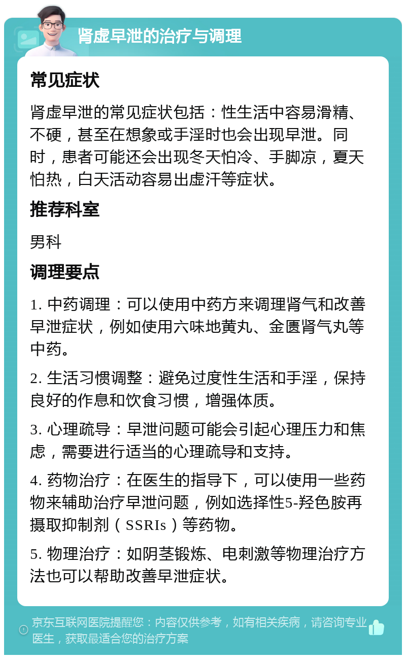 肾虚早泄的治疗与调理 常见症状 肾虚早泄的常见症状包括：性生活中容易滑精、不硬，甚至在想象或手淫时也会出现早泄。同时，患者可能还会出现冬天怕冷、手脚凉，夏天怕热，白天活动容易出虚汗等症状。 推荐科室 男科 调理要点 1. 中药调理：可以使用中药方来调理肾气和改善早泄症状，例如使用六味地黄丸、金匮肾气丸等中药。 2. 生活习惯调整：避免过度性生活和手淫，保持良好的作息和饮食习惯，增强体质。 3. 心理疏导：早泄问题可能会引起心理压力和焦虑，需要进行适当的心理疏导和支持。 4. 药物治疗：在医生的指导下，可以使用一些药物来辅助治疗早泄问题，例如选择性5-羟色胺再摄取抑制剂（SSRIs）等药物。 5. 物理治疗：如阴茎锻炼、电刺激等物理治疗方法也可以帮助改善早泄症状。