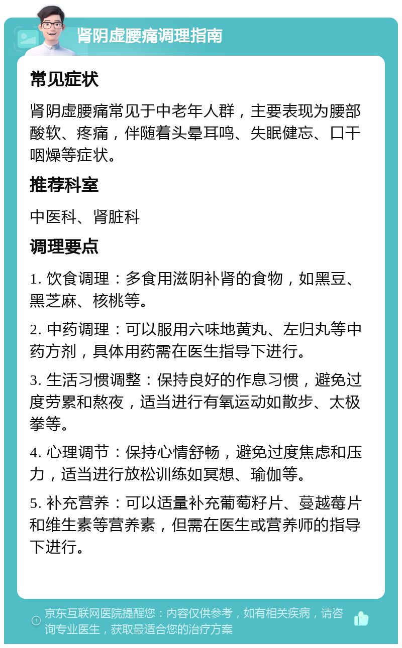 肾阴虚腰痛调理指南 常见症状 肾阴虚腰痛常见于中老年人群，主要表现为腰部酸软、疼痛，伴随着头晕耳鸣、失眠健忘、口干咽燥等症状。 推荐科室 中医科、肾脏科 调理要点 1. 饮食调理：多食用滋阴补肾的食物，如黑豆、黑芝麻、核桃等。 2. 中药调理：可以服用六味地黄丸、左归丸等中药方剂，具体用药需在医生指导下进行。 3. 生活习惯调整：保持良好的作息习惯，避免过度劳累和熬夜，适当进行有氧运动如散步、太极拳等。 4. 心理调节：保持心情舒畅，避免过度焦虑和压力，适当进行放松训练如冥想、瑜伽等。 5. 补充营养：可以适量补充葡萄籽片、蔓越莓片和维生素等营养素，但需在医生或营养师的指导下进行。