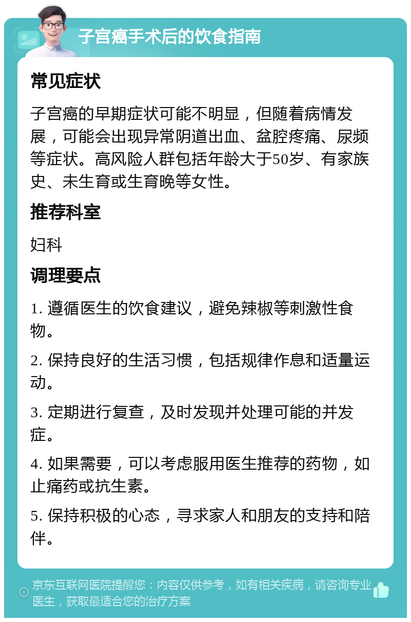 子宫癌手术后的饮食指南 常见症状 子宫癌的早期症状可能不明显，但随着病情发展，可能会出现异常阴道出血、盆腔疼痛、尿频等症状。高风险人群包括年龄大于50岁、有家族史、未生育或生育晚等女性。 推荐科室 妇科 调理要点 1. 遵循医生的饮食建议，避免辣椒等刺激性食物。 2. 保持良好的生活习惯，包括规律作息和适量运动。 3. 定期进行复查，及时发现并处理可能的并发症。 4. 如果需要，可以考虑服用医生推荐的药物，如止痛药或抗生素。 5. 保持积极的心态，寻求家人和朋友的支持和陪伴。