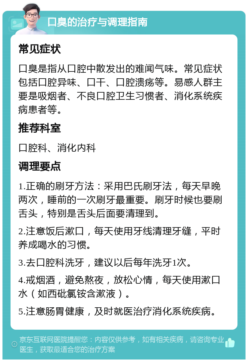 口臭的治疗与调理指南 常见症状 口臭是指从口腔中散发出的难闻气味。常见症状包括口腔异味、口干、口腔溃疡等。易感人群主要是吸烟者、不良口腔卫生习惯者、消化系统疾病患者等。 推荐科室 口腔科、消化内科 调理要点 1.正确的刷牙方法：采用巴氏刷牙法，每天早晚两次，睡前的一次刷牙最重要。刷牙时候也要刷舌头，特别是舌头后面要清理到。 2.注意饭后漱口，每天使用牙线清理牙缝，平时养成喝水的习惯。 3.去口腔科洗牙，建议以后每年洗牙1次。 4.戒烟酒，避免熬夜，放松心情，每天使用漱口水（如西砒氯铵含漱液）。 5.注意肠胃健康，及时就医治疗消化系统疾病。