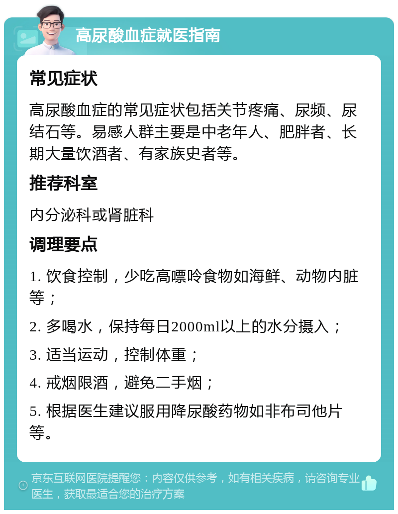 高尿酸血症就医指南 常见症状 高尿酸血症的常见症状包括关节疼痛、尿频、尿结石等。易感人群主要是中老年人、肥胖者、长期大量饮酒者、有家族史者等。 推荐科室 内分泌科或肾脏科 调理要点 1. 饮食控制，少吃高嘌呤食物如海鲜、动物内脏等； 2. 多喝水，保持每日2000ml以上的水分摄入； 3. 适当运动，控制体重； 4. 戒烟限酒，避免二手烟； 5. 根据医生建议服用降尿酸药物如非布司他片等。