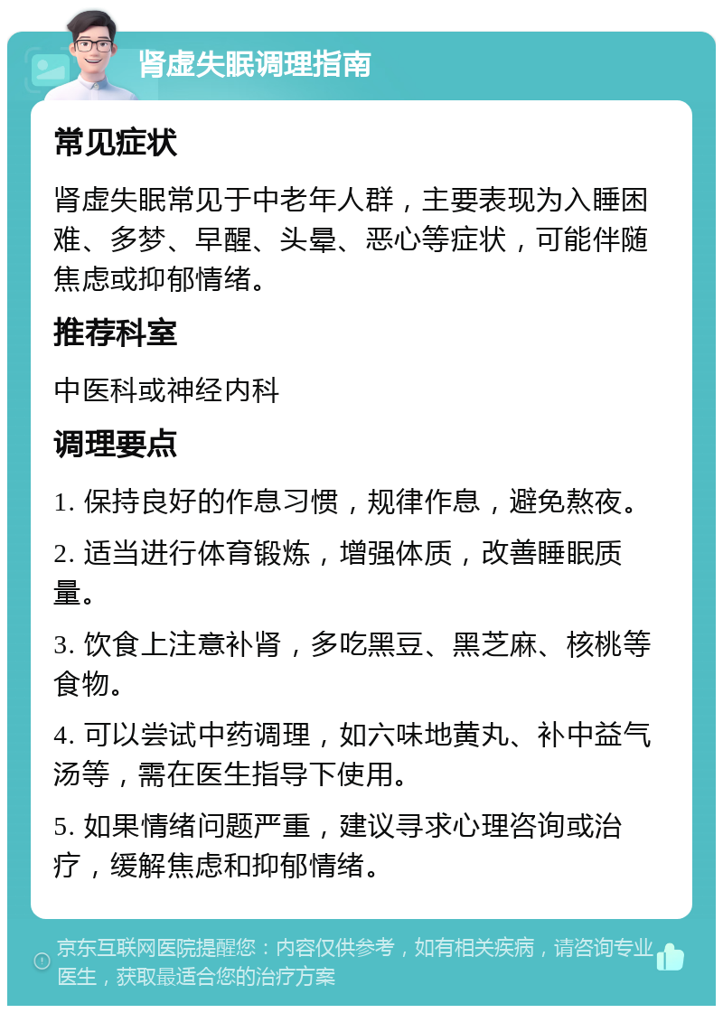 肾虚失眠调理指南 常见症状 肾虚失眠常见于中老年人群，主要表现为入睡困难、多梦、早醒、头晕、恶心等症状，可能伴随焦虑或抑郁情绪。 推荐科室 中医科或神经内科 调理要点 1. 保持良好的作息习惯，规律作息，避免熬夜。 2. 适当进行体育锻炼，增强体质，改善睡眠质量。 3. 饮食上注意补肾，多吃黑豆、黑芝麻、核桃等食物。 4. 可以尝试中药调理，如六味地黄丸、补中益气汤等，需在医生指导下使用。 5. 如果情绪问题严重，建议寻求心理咨询或治疗，缓解焦虑和抑郁情绪。