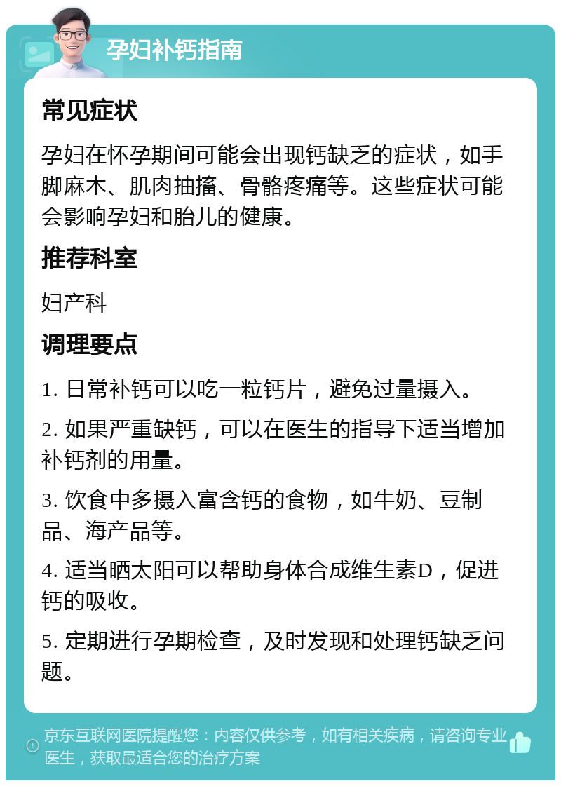 孕妇补钙指南 常见症状 孕妇在怀孕期间可能会出现钙缺乏的症状，如手脚麻木、肌肉抽搐、骨骼疼痛等。这些症状可能会影响孕妇和胎儿的健康。 推荐科室 妇产科 调理要点 1. 日常补钙可以吃一粒钙片，避免过量摄入。 2. 如果严重缺钙，可以在医生的指导下适当增加补钙剂的用量。 3. 饮食中多摄入富含钙的食物，如牛奶、豆制品、海产品等。 4. 适当晒太阳可以帮助身体合成维生素D，促进钙的吸收。 5. 定期进行孕期检查，及时发现和处理钙缺乏问题。