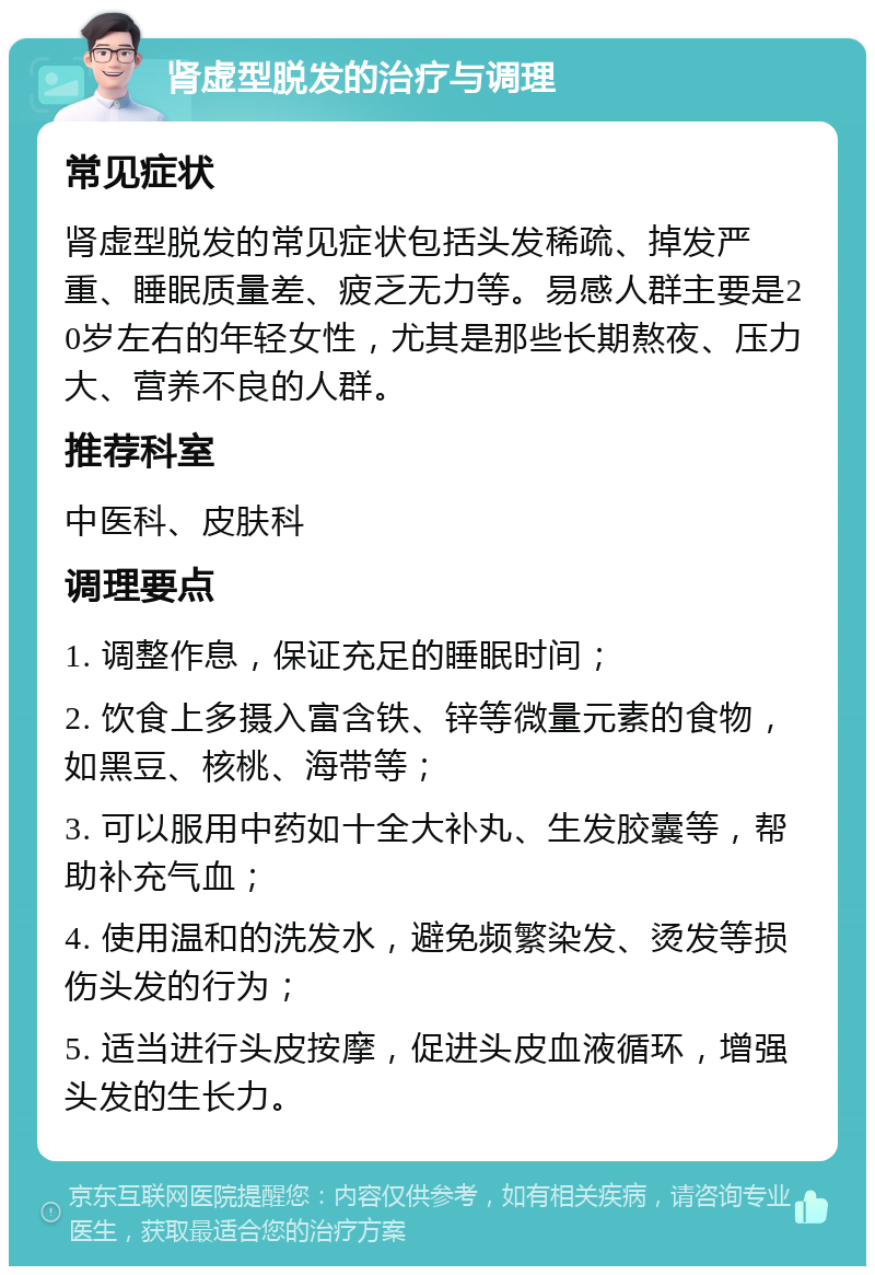 肾虚型脱发的治疗与调理 常见症状 肾虚型脱发的常见症状包括头发稀疏、掉发严重、睡眠质量差、疲乏无力等。易感人群主要是20岁左右的年轻女性，尤其是那些长期熬夜、压力大、营养不良的人群。 推荐科室 中医科、皮肤科 调理要点 1. 调整作息，保证充足的睡眠时间； 2. 饮食上多摄入富含铁、锌等微量元素的食物，如黑豆、核桃、海带等； 3. 可以服用中药如十全大补丸、生发胶囊等，帮助补充气血； 4. 使用温和的洗发水，避免频繁染发、烫发等损伤头发的行为； 5. 适当进行头皮按摩，促进头皮血液循环，增强头发的生长力。