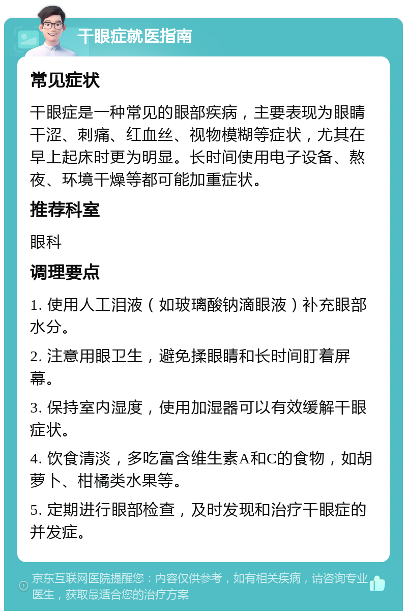 干眼症就医指南 常见症状 干眼症是一种常见的眼部疾病，主要表现为眼睛干涩、刺痛、红血丝、视物模糊等症状，尤其在早上起床时更为明显。长时间使用电子设备、熬夜、环境干燥等都可能加重症状。 推荐科室 眼科 调理要点 1. 使用人工泪液（如玻璃酸钠滴眼液）补充眼部水分。 2. 注意用眼卫生，避免揉眼睛和长时间盯着屏幕。 3. 保持室内湿度，使用加湿器可以有效缓解干眼症状。 4. 饮食清淡，多吃富含维生素A和C的食物，如胡萝卜、柑橘类水果等。 5. 定期进行眼部检查，及时发现和治疗干眼症的并发症。