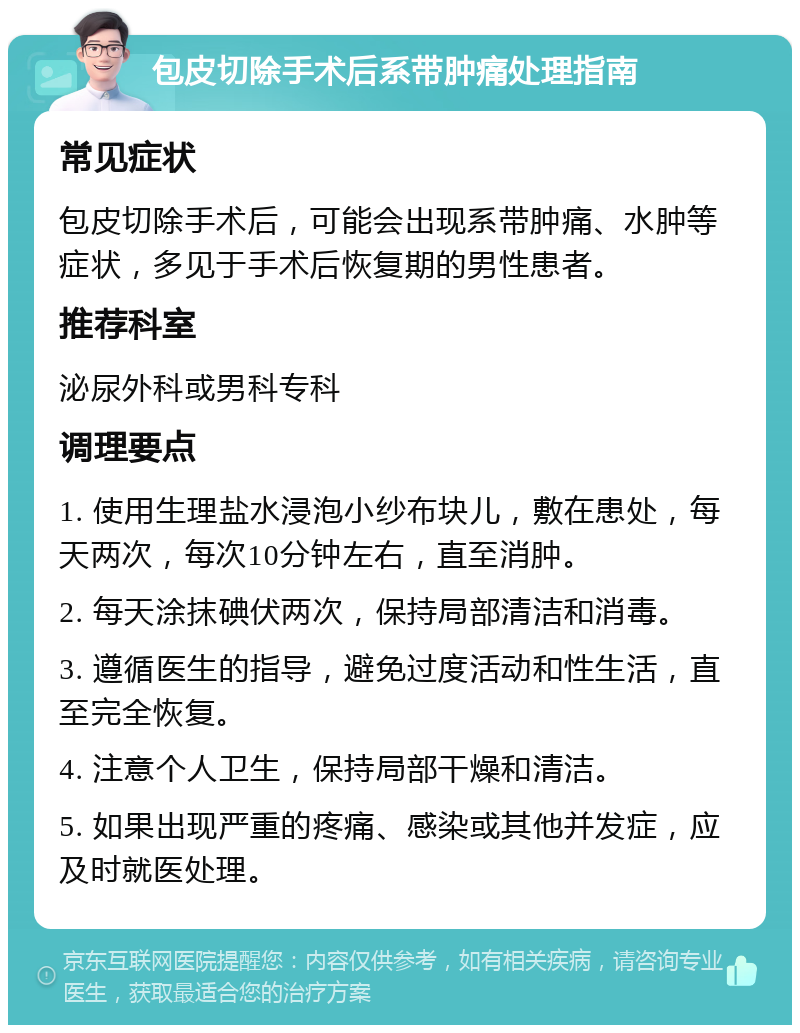 包皮切除手术后系带肿痛处理指南 常见症状 包皮切除手术后，可能会出现系带肿痛、水肿等症状，多见于手术后恢复期的男性患者。 推荐科室 泌尿外科或男科专科 调理要点 1. 使用生理盐水浸泡小纱布块儿，敷在患处，每天两次，每次10分钟左右，直至消肿。 2. 每天涂抹碘伏两次，保持局部清洁和消毒。 3. 遵循医生的指导，避免过度活动和性生活，直至完全恢复。 4. 注意个人卫生，保持局部干燥和清洁。 5. 如果出现严重的疼痛、感染或其他并发症，应及时就医处理。