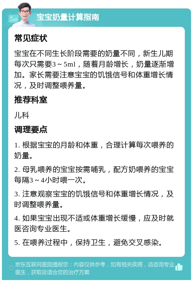 宝宝奶量计算指南 常见症状 宝宝在不同生长阶段需要的奶量不同，新生儿期每次只需要3～5ml，随着月龄增长，奶量逐渐增加。家长需要注意宝宝的饥饿信号和体重增长情况，及时调整喂养量。 推荐科室 儿科 调理要点 1. 根据宝宝的月龄和体重，合理计算每次喂养的奶量。 2. 母乳喂养的宝宝按需哺乳，配方奶喂养的宝宝每隔3～4小时喂一次。 3. 注意观察宝宝的饥饿信号和体重增长情况，及时调整喂养量。 4. 如果宝宝出现不适或体重增长缓慢，应及时就医咨询专业医生。 5. 在喂养过程中，保持卫生，避免交叉感染。