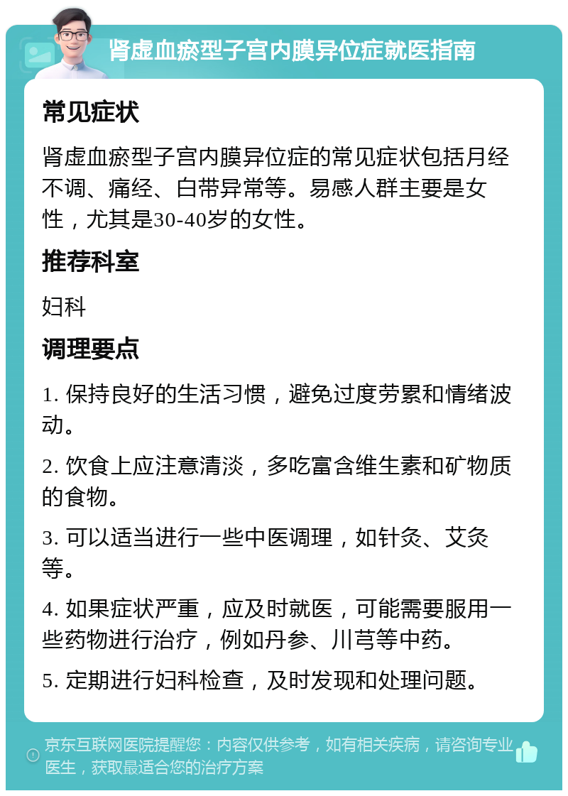 肾虚血瘀型子宫内膜异位症就医指南 常见症状 肾虚血瘀型子宫内膜异位症的常见症状包括月经不调、痛经、白带异常等。易感人群主要是女性，尤其是30-40岁的女性。 推荐科室 妇科 调理要点 1. 保持良好的生活习惯，避免过度劳累和情绪波动。 2. 饮食上应注意清淡，多吃富含维生素和矿物质的食物。 3. 可以适当进行一些中医调理，如针灸、艾灸等。 4. 如果症状严重，应及时就医，可能需要服用一些药物进行治疗，例如丹参、川芎等中药。 5. 定期进行妇科检查，及时发现和处理问题。