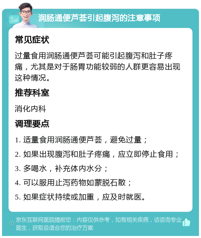 润肠通便芦荟引起腹泻的注意事项 常见症状 过量食用润肠通便芦荟可能引起腹泻和肚子疼痛，尤其是对于肠胃功能较弱的人群更容易出现这种情况。 推荐科室 消化内科 调理要点 1. 适量食用润肠通便芦荟，避免过量； 2. 如果出现腹泻和肚子疼痛，应立即停止食用； 3. 多喝水，补充体内水分； 4. 可以服用止泻药物如蒙脱石散； 5. 如果症状持续或加重，应及时就医。