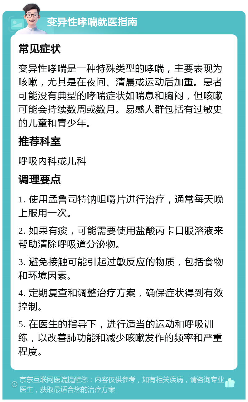 变异性哮喘就医指南 常见症状 变异性哮喘是一种特殊类型的哮喘，主要表现为咳嗽，尤其是在夜间、清晨或运动后加重。患者可能没有典型的哮喘症状如喘息和胸闷，但咳嗽可能会持续数周或数月。易感人群包括有过敏史的儿童和青少年。 推荐科室 呼吸内科或儿科 调理要点 1. 使用孟鲁司特钠咀嚼片进行治疗，通常每天晚上服用一次。 2. 如果有痰，可能需要使用盐酸丙卡口服溶液来帮助清除呼吸道分泌物。 3. 避免接触可能引起过敏反应的物质，包括食物和环境因素。 4. 定期复查和调整治疗方案，确保症状得到有效控制。 5. 在医生的指导下，进行适当的运动和呼吸训练，以改善肺功能和减少咳嗽发作的频率和严重程度。