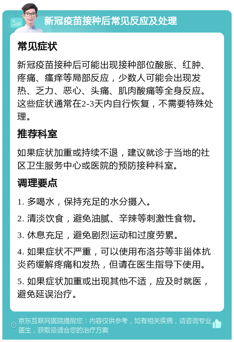 新冠疫苗接种后常见反应及处理 常见症状 新冠疫苗接种后可能出现接种部位酸胀、红肿、疼痛、瘙痒等局部反应，少数人可能会出现发热、乏力、恶心、头痛、肌肉酸痛等全身反应。这些症状通常在2-3天内自行恢复，不需要特殊处理。 推荐科室 如果症状加重或持续不退，建议就诊于当地的社区卫生服务中心或医院的预防接种科室。 调理要点 1. 多喝水，保持充足的水分摄入。 2. 清淡饮食，避免油腻、辛辣等刺激性食物。 3. 休息充足，避免剧烈运动和过度劳累。 4. 如果症状不严重，可以使用布洛芬等非甾体抗炎药缓解疼痛和发热，但请在医生指导下使用。 5. 如果症状加重或出现其他不适，应及时就医，避免延误治疗。