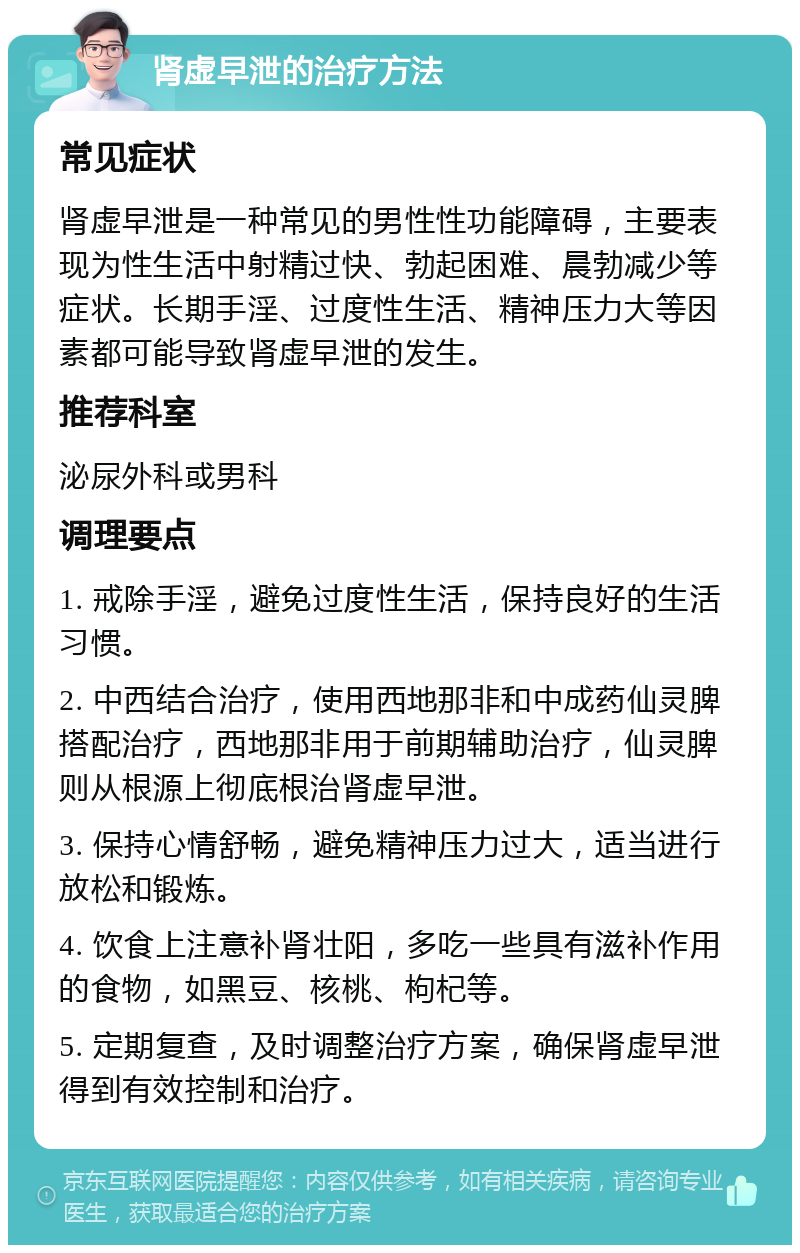 肾虚早泄的治疗方法 常见症状 肾虚早泄是一种常见的男性性功能障碍，主要表现为性生活中射精过快、勃起困难、晨勃减少等症状。长期手淫、过度性生活、精神压力大等因素都可能导致肾虚早泄的发生。 推荐科室 泌尿外科或男科 调理要点 1. 戒除手淫，避免过度性生活，保持良好的生活习惯。 2. 中西结合治疗，使用西地那非和中成药仙灵脾搭配治疗，西地那非用于前期辅助治疗，仙灵脾则从根源上彻底根治肾虚早泄。 3. 保持心情舒畅，避免精神压力过大，适当进行放松和锻炼。 4. 饮食上注意补肾壮阳，多吃一些具有滋补作用的食物，如黑豆、核桃、枸杞等。 5. 定期复查，及时调整治疗方案，确保肾虚早泄得到有效控制和治疗。