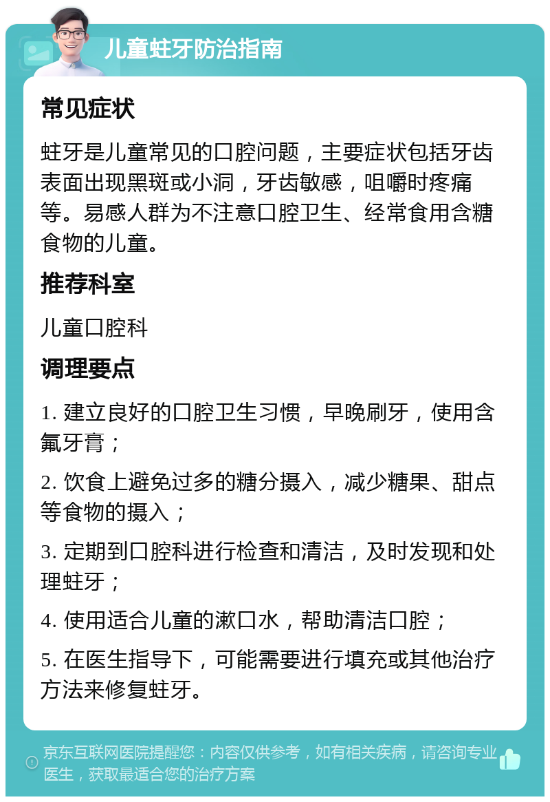 儿童蛀牙防治指南 常见症状 蛀牙是儿童常见的口腔问题，主要症状包括牙齿表面出现黑斑或小洞，牙齿敏感，咀嚼时疼痛等。易感人群为不注意口腔卫生、经常食用含糖食物的儿童。 推荐科室 儿童口腔科 调理要点 1. 建立良好的口腔卫生习惯，早晚刷牙，使用含氟牙膏； 2. 饮食上避免过多的糖分摄入，减少糖果、甜点等食物的摄入； 3. 定期到口腔科进行检查和清洁，及时发现和处理蛀牙； 4. 使用适合儿童的漱口水，帮助清洁口腔； 5. 在医生指导下，可能需要进行填充或其他治疗方法来修复蛀牙。